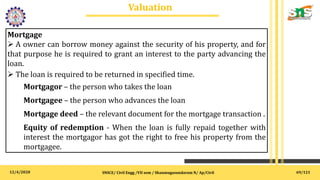 12/4/2020
Valuation
.
SNSCE/ Civil Engg /VII sem / Shanmugasundaram N/ Ap/Civil
Mortgage
 A owner can borrow money against the security of his property, and for
that purpose he is required to grant an interest to the party advancing the
loan.
 The loan is required to be returned in specified time.
Mortgagor – the person who takes the loan
Mortgagee – the person who advances the loan
Mortgage deed – the relevant document for the mortgage transaction .
Equity of redemption - When the loan is fully repaid together with
interest the mortgagor has got the right to free his property from the
mortgagee.
69/121
 