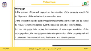 12/4/2020
Valuation
SNSCE/ Civil Engg /VII sem / Shanmugasundaram N/ Ap/Civil 70/121
Mortgage
The amount of loan will depend on the valuation of the property, usually 50
to 70 percent of the valuation is advanced as loan.
The interest should be paid by regular instalments and the loan also be repaid
by regular instalments spread over the specified period of the mortgage.
If the mortgagor fails to pay the instalment of loan as per condition of the
mortgage deed, the mortgage can take over possession of the property and sell
it to recover the amount of loan, the interest and other expenses.
 