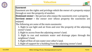 12/4/2020
Valuation
SNSCE/ Civil Engg /VII sem / Shanmugasundaram N/ Ap/Civil 74/121
Easement
Easement are the rights and privilege which the owner of a property enjoys
through or over the property of another.
Dominant owner – the person who enjoys the easements over a property.
Servient owner – the owner over whose property the easements are
enjoyed.
The following are some of the main easements:
1. Right to use light and air from and over the property of the adjoining
owner’s land.
2. Right to access from the adjoining owner’s land.
3. Right to run and maintain water and drainage pipes through the
neighbour's land.
4. Right of flow of rain water over other’s land.
5. Right of support for a building from the adjoining owner’s land.
 