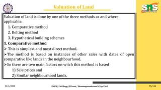 12/4/2020 SNSCE/ Civil Engg /VII sem / Shanmugasundaram N/ Ap/Civil
Valuation of Land
Valuation of land is done by one of the three methods as and where
applicable.
1. Comparative method
2. Belting method
3. Hypothetical building schemes
1. Comparative method
 This is simplest and most direct method.
The method is based on instances of other sales with dates of open
comparative like lands in the neighbourhood.
So there are two main factors on witch this method is based
1) Sale prices and
2) Similar neighbourhood lands.
75/121
 