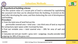 12/4/2020 SNSCE/ Civil Engg /VII sem / Shanmugasundaram N/ Ap/Civil
Valuation Methods
2. Hypothetical building scheme
In this system value of a vacant plot of land is estimated by capitalizing
the assumed rent that can be obtained from the building, if erected on the
land after developing the same, and then deducting the cost of development
and building.
Procedure
 From the total area of land find out the
permissible covered area = total area – one third area of land as required
for compulsory open space under municipal by laws.
 Find out rentable area = total covered area – 20% for area of wall and
wastes.
 Calculate net rent per month = gross rent – outgoings. Usually consider total
outgoings be 30% of the gross rent.
77/121
 