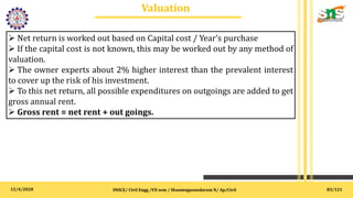 12/4/2020
Valuation
.
SNSCE/ Civil Engg /VII sem / Shanmugasundaram N/ Ap/Civil
 Net return is worked out based on Capital cost / Year’s purchase
 If the capital cost is not known, this may be worked out by any method of
valuation.
 The owner experts about 2% higher interest than the prevalent interest
to cover up the risk of his investment.
 To this net return, all possible expenditures on outgoings are added to get
gross annual rent.
 Gross rent = net rent + out goings.
83/121
 