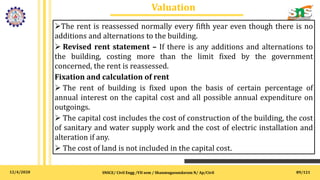 12/4/2020
Valuation
SNSCE/ Civil Engg /VII sem / Shanmugasundaram N/ Ap/Civil 89/121
The rent is reassessed normally every fifth year even though there is no
additions and alternations to the building.
 Revised rent statement – If there is any additions and alternations to
the building, costing more than the limit fixed by the government
concerned, the rent is reassessed.
Fixation and calculation of rent
 The rent of building is fixed upon the basis of certain percentage of
annual interest on the capital cost and all possible annual expenditure on
outgoings.
 The capital cost includes the cost of construction of the building, the cost
of sanitary and water supply work and the cost of electric installation and
alteration if any.
 The cost of land is not included in the capital cost.
 