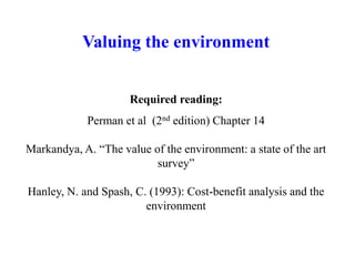 Valuing the environment
Required reading:
Perman et al (2nd edition) Chapter 14
Markandya, A. “The value of the environment: a state of the art
survey”
Hanley, N. and Spash, C. (1993): Cost-benefit analysis and the
environment
 
