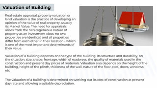 Valuation of Building
Real estate appraisal, property valuation or
land valuation is the practice of developing an
opinion of the value of real property, usually
its Market Value. The need for appraisals
arises from the heterogeneous nature of
property as an investment class: no two
properties are identical, and all properties
differ from each other in their location - which
is one of the most important determinants of
their value.
Valuation of a building depends on the type of the building, its structure and durability, on
the situation, size, shape, frontage, width of roadways, the quality of materials used in the
construction and present day prices of materials. Valuation also depends on the height of the
building, height of the plinth, thickness of the wall, nature of the ﬂoor, roof, doors, windows
etc
The valuation of a building is determined on working out its cost of construction at present
day rate and allowing a suitable depreciation.
 