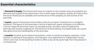 1.Demand & Supply: The factors that have an impact on the market value of a property are.
demand and supply forces operating in the market, type of property, quality of construction,
the local infrastructure available and maintenance of the property as well as that of the
premises
2.Layout, Layout of premises and ancillary costs too are given importance in a property
valuation. The layout of the premises in terms of optimum space utilization in an efﬁcient
manner helps the premises notch up valuable points. Ancillary costs of holding the
premises like society outgoing for maintenance of the building, municipal taxes, etc would
also determine the marketability of the premises.
3.Location; Another prime determining factor, when it comes to property valuation, is the
location or setting of the property. The valuation of an apartment or independent house,
which is set near to the bustling market or ofﬁce area can be quite high than that placed in
a remote area.
Essential characteristics
 