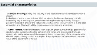 4. Safety & Security; Safety and security of the apartment is another factor which is
closely
looked upon in the present times. With incidents of robberies, burglary or theft
increasing day in and day out, people are shifting base straight away. Today, a
property located in or near the riot prone area has lower rates, even if it is in the best
of location and ﬁlled with all the modern conveniences and amenities:
5. Other Factors, Additional factors, such as plush green surroundings, good quality
roads nearby, civic amenities like safe drinking water and systematic drainage
system add to the valuation of the property. Good connectivity of the property with
the bus depot, railway station and airport is equally important and adds to the face
value of the apartment or house.
Essential characteristics
 
