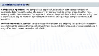 Valuation classiﬁcations
Comparative Approach: The comparative approach, also known as the sales comparison
approach, determines the value of a property by comparing it to similar properties that have
recently sold in the same area. This approach relies on the principle of substitution, assuming that
a buyer would pay no more for a property than the cost of acquiring a comparable substitute
property.
Investment Value: Investment value focuses on the worth of a property to a particular investor or
user, taking into account their speciﬁc investment goals, risk tolerance, and return expectations. It
may differ from market value due to individual preferences and circumstances.
Insurable Value: Insurable value represents the cost to replace or rebuild a property in the event of
a total loss due to ﬁre, natural disaster, or other covered risks. Insurable value considers the
construction costs, materials, and labor required to replicate the property.
Assessed Value: Assessed value is the value assigned to a property by a government authority for
taxation purposes. It is often determined based on a percentage of the property's market value
and may involve different assessment methods used by local taxing authorities.
 