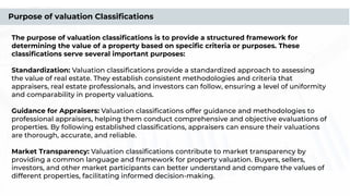 The purpose of valuation classiﬁcations is to provide a structured framework for
determining the value of a property based on speciﬁc criteria or purposes. These
classiﬁcations serve several important purposes:
Standardization: Valuation classiﬁcations provide a standardized approach to assessing
the value of real estate. They establish consistent methodologies and criteria that
appraisers, real estate professionals, and investors can follow, ensuring a level of uniformity
and comparability in property valuations.
Guidance for Appraisers: Valuation classiﬁcations offer guidance and methodologies to
professional appraisers, helping them conduct comprehensive and objective evaluations of
properties. By following established classiﬁcations, appraisers can ensure their valuations
are thorough, accurate, and reliable.
Market Transparency: Valuation classiﬁcations contribute to market transparency by
providing a common language and framework for property valuation. Buyers, sellers,
investors, and other market participants can better understand and compare the values of
different properties, facilitating informed decision-making.
Purpose of valuation Classiﬁcations
 