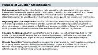 Purpose of valuation Classiﬁcations
Risk Assessment: Valuation classiﬁcations help assess the risks associated with real estate
investments. By considering factors such as location, condition, income potential, and market
trends, investors can evaluate the potential returns and risks of a property. Different
classiﬁcations may be used based on the investment strategy and risk tolerance of the investor.
Regulatory and Tax Compliance: Valuation classiﬁcations are essential for regulatory and tax
compliance purposes. Governments and tax authorities often rely on property valuations to
determine property taxes, assess tax liabilities, or enforce regulations. Properly classifying and
valuing properties helps ensure compliance with applicable laws and regulations.
Financial Reporting: Valuation classiﬁcations play a crucial role in ﬁnancial reporting for real
estate companies and investors. Accurate and reliable property valuations are necessary for
ﬁnancial statements, loan applications, portfolio management, and investment analysis.
Dispute Resolution: Valuation classiﬁcations provide a framework for resolving disputes related
to property values. In cases of disagreements between buyers and sellers, landlords and
tenants, or during legal proceedings, established valuation classiﬁcations can serve as a
reference point for determining fair and equitable values.
 