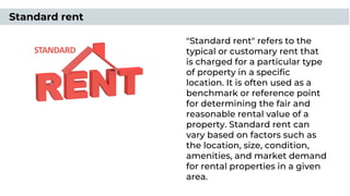 "Standard rent" refers to the
typical or customary rent that
is charged for a particular type
of property in a speciﬁc
location. It is often used as a
benchmark or reference point
for determining the fair and
reasonable rental value of a
property. Standard rent can
vary based on factors such as
the location, size, condition,
amenities, and market demand
for rental properties in a given
area.
Standard rent
 