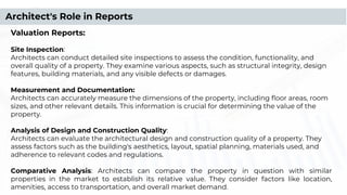 Valuation Reports:
Site Inspection:
Architects can conduct detailed site inspections to assess the condition, functionality, and
overall quality of a property. They examine various aspects, such as structural integrity, design
features, building materials, and any visible defects or damages.
Measurement and Documentation:
Architects can accurately measure the dimensions of the property, including ﬂoor areas, room
sizes, and other relevant details. This information is crucial for determining the value of the
property.
Analysis of Design and Construction Quality:
Architects can evaluate the architectural design and construction quality of a property. They
assess factors such as the building's aesthetics, layout, spatial planning, materials used, and
adherence to relevant codes and regulations.
Comparative Analysis: Architects can compare the property in question with similar
properties in the market to establish its relative value. They consider factors like location,
amenities, access to transportation, and overall market demand.
Architect's Role in Reports
 