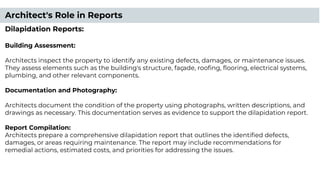 Architect's Role in Reports
Dilapidation Reports:
Building Assessment:
Architects inspect the property to identify any existing defects, damages, or maintenance issues.
They assess elements such as the building's structure, façade, rooﬁng, ﬂooring, electrical systems,
plumbing, and other relevant components.
Documentation and Photography:
Architects document the condition of the property using photographs, written descriptions, and
drawings as necessary. This documentation serves as evidence to support the dilapidation report.
Report Compilation:
Architects prepare a comprehensive dilapidation report that outlines the identiﬁed defects,
damages, or areas requiring maintenance. The report may include recommendations for
remedial actions, estimated costs, and priorities for addressing the issues.
 