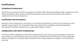 Certiﬁcations:
Compliance Assessment:
Architects can assess whether a property complies with relevant building codes, regulations, and
safety standards. They review architectural plans, construction documents, and conduct
inspections to verify compliance.
Certiﬁcation Documentation:
Based on their assessment, architects can provide certiﬁcations conﬁrming compliance with
speciﬁc requirements. For example, they may certify that a building meets accessibility
standards, ﬁre safety regulations, or sustainable design criteria.
Collaboration with Other Professionals:
Architects often collaborate with other professionals, such as structural engineers, electrical
consultants, or sustainability experts, to ensure comprehensive certiﬁcation. They coordinate
efforts and gather necessary documentation from these experts to support the certiﬁcation
process.
 