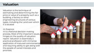 Valuation
Valuation is the technique of
estimating and determining the fair
price or value of a property such as a
building, a factory or other
engineering structures of various
types, including the Land over which
it is located
•In Essence:
•It is a Rational decision making
process. Most of the important issues,
hinges on the quality of valuation
report. Valuation is essentially a
practical profession with immense
application of matured commonsense
and requiring ability to get along with
the people of varied interests and
priorities.
 