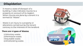It means a state of disrepair of a
building. It also indicates injuries to a
property on account of its neglect.
When injuries are done by a tenant it is
termed as “Waste”.
Waste is an injury to a property or
alterations carried out by the tenant
contrary to the interests of the landlord.
Dilapidation
1)Voluntary waste.
2)Permissive waste.
3)Equitable waste.
4)Ameliorating waste.
There are 4 types of Wastes
 