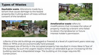 1)Rents of the old buildings are pegged or freezed at a level of a pertinent years rates say
1960s or 1970s and are economically hard pressed.
2)Increased size of family in the occupied property has resulted in more Wear & Tear of
the building. As such the urgent repairs remain un attended & go on increasing till the
building reaches a dilapidated stage. The building at this stage requires RE-
Construction.
Ameliorative waste refers to
modiﬁcations that increase the value of
property made by a tenant who failed
to obtain the landowner or future
interest holder’s permission.
Types of Wastes
Equitable waste. Alterations made by a
tenant that cause damage to the leased
property.like Cutting down of trees without
consent of the landlord
 