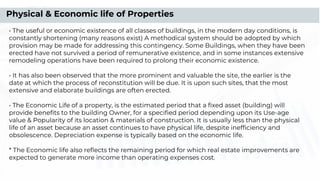 • The useful or economic existence of all classes of buildings, in the modern day conditions, is
constantly shortening (many reasons exist) A methodical system should be adopted by which
provision may be made for addressing this contingency. Some Buildings, when they have been
erected have not survived a period of remunerative existence, and in some instances extensive
remodeling operations have been required to prolong their economic existence.
• It has also been observed that the more prominent and valuable the site, the earlier is the
date at which the process of reconstitution will be due. It is upon such sites, that the most
extensive and elaborate buildings are often erected.
• The Economic Life of a property, is the estimated period that a ﬁxed asset (building) will
provide beneﬁts to the building Owner, for a speciﬁed period depending upon its Use-age
value & Popularity of its location & materials of construction. It is usually less than the physical
life of an asset because an asset continues to have physical life, despite inefﬁciency and
obsolescence. Depreciation expense is typically based on the economic life.
* The Economic life also reﬂects the remaining period for which real estate improvements are
expected to generate more income than operating expenses cost.
Physical & Economic life of Properties
 