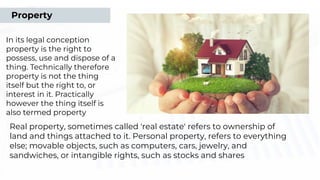 In its legal conception
property is the right to
possess, use and dispose of a
thing. Technically therefore
property is not the thing
itself but the right to, or
interest in it. Practically
however the thing itself is
also termed property
Real property, sometimes called 'real estate' refers to ownership of
land and things attached to it. Personal property, refers to everything
else; movable objects, such as computers, cars, jewelry, and
sandwiches, or intangible rights, such as stocks and shares
Property
 