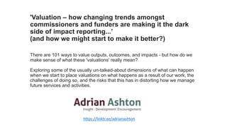 'Valuation – how changing trends amongst
commissioners and funders are making it the dark
side of impact reporting...’
(and how we might start to make it better?)
There are 101 ways to value outputs, outcomes, and impacts - but how do we
make sense of what these 'valuations' really mean?
Exploring some of the usually un-talked-about dimensions of what can happen
when we start to place valuations on what happens as a result of our work, the
challenges of doing so, and the risks that this has in distorting how we manage
future services and activities.
https://linktr.ee/adrianashton
 