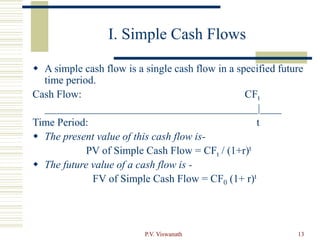 P.V. Viswanath 13
I. Simple Cash Flows
 A simple cash flow is a single cash flow in a specified future
time period.
Cash Flow: CFt
________________________________________|____
Time Period: t
 The present value of this cash flow is-
PV of Simple Cash Flow = CFt / (1+r)t
 The future value of a cash flow is -
FV of Simple Cash Flow = CF0 (1+ r)t
 