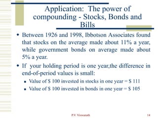 P.V. Viswanath 14
Application: The power of
compounding - Stocks, Bonds and
Bills
 Between 1926 and 1998, Ibbotson Associates found
that stocks on the average made about 11% a year,
while government bonds on average made about
5% a year.
 If your holding period is one year,the difference in
end-of-period values is small:
 Value of $ 100 invested in stocks in one year = $ 111
 Value of $ 100 invested in bonds in one year = $ 105
 