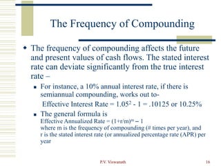 P.V. Viswanath 16
The Frequency of Compounding
 The frequency of compounding affects the future
and present values of cash flows. The stated interest
rate can deviate significantly from the true interest
rate –
 For instance, a 10% annual interest rate, if there is
semiannual compounding, works out to-
Effective Interest Rate = 1.052 - 1 = .10125 or 10.25%
 The general formula is
Effective Annualized Rate = (1+r/m)m – 1
where m is the frequency of compounding (# times per year), and
r is the stated interest rate (or annualized percentage rate (APR) per
year
 