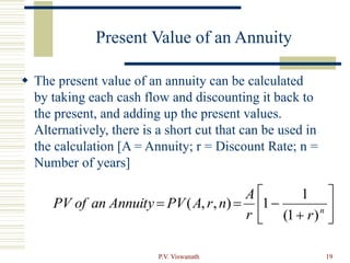 P.V. Viswanath 19
Present Value of an Annuity
 The present value of an annuity can be calculated
by taking each cash flow and discounting it back to
the present, and adding up the present values.
Alternatively, there is a short cut that can be used in
the calculation [A = Annuity; r = Discount Rate; n =
Number of years]









 n
r
r
A
n
r
A
PV
Annuity
an
of
PV
)
1
(
1
1
)
,
,
(
 