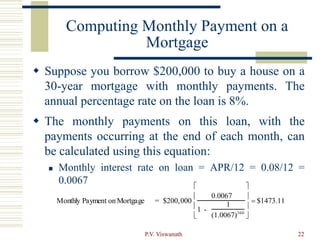 P.V. Viswanath 22
Computing Monthly Payment on a
Mortgage
 Suppose you borrow $200,000 to buy a house on a
30-year mortgage with monthly payments. The
annual percentage rate on the loan is 8%.
 The monthly payments on this loan, with the
payments occurring at the end of each month, can
be calculated using this equation:
 Monthly interest rate on loan = APR/12 = 0.08/12 =
0.0067
Monthly Payment on Mortgage = $200,000
0.0067
1 -
1
(1.0067)360








 $1473.11
 