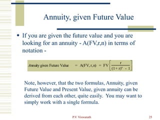 P.V. Viswanath 25
Annuity, given Future Value
 If you are given the future value and you are
looking for an annuity - A(FV,r,n) in terms of
notation -
Annuity given Future Value = A(FV, r,n) = FV
r
(1+ r)n
- 1






Note, however, that the two formulas, Annuity, given
Future Value and Present Value, given annuity can be
derived from each other, quite easily. You may want to
simply work with a single formula.
 