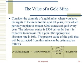 P.V. Viswanath 30
The Value of a Gold Mine
 Consider the example of a gold mine, where you have
the rights to the mine for the next 20 years, over which
period you plan to extract 5,000 ounces of gold every
year. The price per ounce is $300 currently, but it is
expected to increase 3% a year. The appropriate
discount rate is 10%. The present value of the gold that
will be extracted from this mine can be estimated as
follows –
PVof extracted gold = $300* 5000 * (1.03)
1 -
(1.03)20
(1.10)20
.10 - .03










 $16,145,980
 