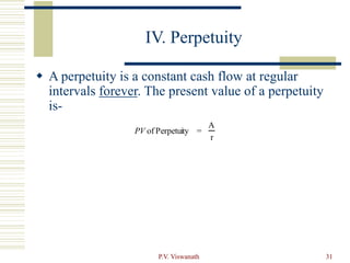 P.V. Viswanath 31
IV. Perpetuity
 A perpetuity is a constant cash flow at regular
intervals forever. The present value of a perpetuity
is-
PV of Perpetuity =
A
r
 