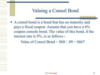 P.V. Viswanath 32
Valuing a Consol Bond
 A consol bond is a bond that has no maturity and
pays a fixed coupon. Assume that you have a 6%
coupon console bond. The value of this bond, if the
interest rate is 9%, is as follows -
Value of Consol Bond = $60 / .09 = $667
 