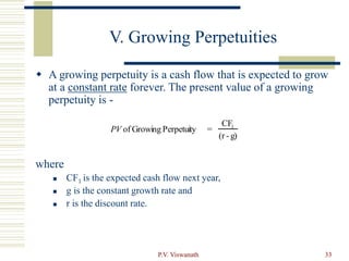 P.V. Viswanath 33
V. Growing Perpetuities
 A growing perpetuity is a cash flow that is expected to grow
at a constant rate forever. The present value of a growing
perpetuity is -
where
 CF1 is the expected cash flow next year,
 g is the constant growth rate and
 r is the discount rate.
PV of Growing Perpetuity =
CF1
(r - g)
 