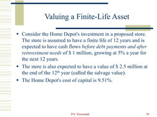 P.V. Viswanath 39
Valuing a Finite-Life Asset
 Consider the Home Depot's investment in a proposed store.
The store is assumed to have a finite life of 12 years and is
expected to have cash flows before debt payments and after
reinvestment needs of $ 1 million, growing at 5% a year for
the next 12 years.
 The store is also expected to have a value of $ 2.5 million at
the end of the 12th year (called the salvage value).
 The Home Depot's cost of capital is 9.51%.
 