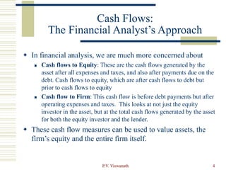 P.V. Viswanath 4
Cash Flows:
The Financial Analyst’s Approach
 In financial analysis, we are much more concerned about
 Cash flows to Equity: These are the cash flows generated by the
asset after all expenses and taxes, and also after payments due on the
debt. Cash flows to equity, which are after cash flows to debt but
prior to cash flows to equity
 Cash flow to Firm: This cash flow is before debt payments but after
operating expenses and taxes. This looks at not just the equity
investor in the asset, but at the total cash flows generated by the asset
for both the equity investor and the lender.
 These cash flow measures can be used to value assets, the
firm’s equity and the entire firm itself.
 