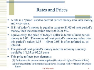 P.V. Viswanath 6
Rates and Prices
 A rate is a “price” used to convert earlier money into later money,
and vice-versa.
 If $1 of today’s money is equal in value to $1.05 of next period’s
money, then the conversion rate is 0.05 or 5%.
 Equivalently, the price of today’s dollar in terms of next period
money is 1.05. The excess of next period’s monetary value over
this period’s value (1.05 – 1.00 or 0.05) is often referred to, as
interest.
 The price of next period’s money in terms of today’s money
would be 1/1.05 or 95.24 cents.
 This price reflects two elements:
(1) Preference for current consumption (Greater =>Higher Discount Rate)
(2) the uncertainty in the future cash flows (Higher Risk =>Higher Discount
Rate)
 