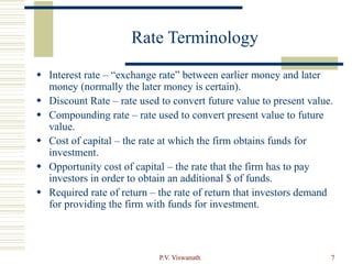 P.V. Viswanath 7
Rate Terminology
 Interest rate – “exchange rate” between earlier money and later
money (normally the later money is certain).
 Discount Rate – rate used to convert future value to present value.
 Compounding rate – rate used to convert present value to future
value.
 Cost of capital – the rate at which the firm obtains funds for
investment.
 Opportunity cost of capital – the rate that the firm has to pay
investors in order to obtain an additional $ of funds.
 Required rate of return – the rate of return that investors demand
for providing the firm with funds for investment.
 