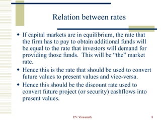 P.V. Viswanath 8
Relation between rates
 If capital markets are in equilibrium, the rate that
the firm has to pay to obtain additional funds will
be equal to the rate that investors will demand for
providing those funds. This will be “the” market
rate.
 Hence this is the rate that should be used to convert
future values to present values and vice-versa.
 Hence this should be the discount rate used to
convert future project (or security) cashflows into
present values.
 