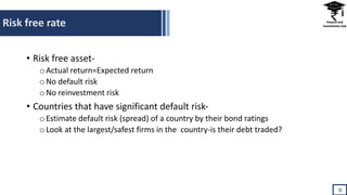 Risk free rate
11
• Risk free asset-
oActual return=Expected return
oNo default risk
oNo reinvestment risk
• Countries that have significant default risk-
oEstimate default risk (spread) of a country by their bond ratings
oLook at the largest/safest firms in the country-is their debt traded?
 