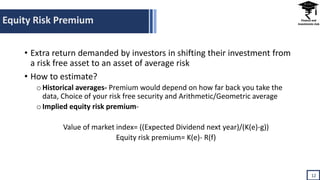Equity Risk Premium
12
• Extra return demanded by investors in shifting their investment from
a risk free asset to an asset of average risk
• How to estimate?
oHistorical averages- Premium would depend on how far back you take the
data, Choice of your risk free security and Arithmetic/Geometric average
oImplied equity risk premium-
Value of market index= ((Expected Dividend next year)/(K(e)-g))
Equity risk premium= K(e)- R(f)
 