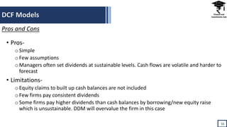 DCF Models
16
Pros and Cons
• Pros-
oSimple
oFew assumptions
oManagers often set dividends at sustainable levels. Cash flows are volatile and harder to
forecast
• Limitations-
oEquity claims to built up cash balances are not included
oFew firms pay consistent dividends
oSome firms pay higher dividends than cash balances by borrowing/new equity raise
which is unsustainable. DDM will overvalue the firm in this case
 
