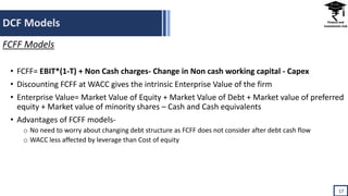 DCF Models
17
FCFF Models
• FCFF= EBIT*(1-T) + Non Cash charges- Change in Non cash working capital - Capex
• Discounting FCFF at WACC gives the intrinsic Enterprise Value of the firm
• Enterprise Value= Market Value of Equity + Market Value of Debt + Market value of preferred
equity + Market value of minority shares – Cash and Cash equivalents
• Advantages of FCFF models-
o No need to worry about changing debt structure as FCFF does not consider after debt cash flow
o WACC less affected by leverage than Cost of equity
 