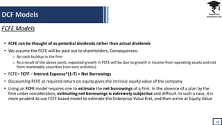 DCF Models
18
FCFE Models
• FCFE can be thought of as potential dividends rather than actual dividends
• We assume the FCFE will be paid out to shareholders. Consequences-
o No cash buildup in the firm
o As a result of the above point, expected growth in FCFE will be due to growth in income from operating assets and not
from marketable securities (non core activities)
• FCFE= FCFF – Interest Expense*(1-T) + Net Borrowings
• Discounting FCFE at required return on equity gives the intrinsic equity value of the company
• Using an FCFE model requires one to estimate the net borrowings of a firm. In the absence of a plan by the
firm under consideration, estimating net borrowings is extremely subjective and difficult. In such a case, it is
more prudent to use FCFF based model to estimate the Enterprise Value first, and then arrive at Equity Value
 