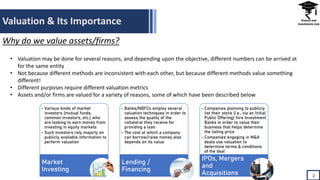 Valuation & Its Importance
• Valuation may be done for several reasons, and depending upon the objective, different numbers can be arrived at
for the same entity
• Not because different methods are inconsistent with each other, but because different methods value something
different!
• Different purposes require different valuation metrics
• Assets and/or firms are valued for a variety of reasons, some of which have been described below
2
Why do we value assets/firms?
• Various kinds of market
investors (mutual funds,
common investors, etc.) who
are looking to earn money from
investing in equity markets
• Such investors rely majorly on
publicly available information to
perform valuation
Market
Investing
• Banks/NBFCs employ several
valuation techniques in order to
assess the quality of the
collateral they receive for
providing a loan
• The cost at which a company
can borrow/raise money also
depends on its value
Lending /
Financing
• Companies planning to publicly
list their stock (i.e., via an Initial
Public Offering) hire Investment
Banks in order to value their
business that helps determine
the listing price
• Companies engaging in M&A
deals use valuation to
determine terms & conditions
of the deal
IPOs, Mergers
and
Acquisitions
 