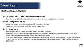 Growth Rate
21
• g= Retention Ratio * Return on Retained Earnings
• Retention Ratio= 1-Dividend Payout Ratio=% of retained earnings not paid out as dividends
• Duration of growth phase
• Young, high growth firms with great potential- longer, say ~5-10 years
• Large firms in mature, stable industries- shorter, say <=5 years
• Limits on growth
• The stable growth rate cannot exceed the growth rate of the economy
• Think carefully about the stable growth rate as it is the single most important input which drives the value. Is the
terminal return on retained earnings greater than the cost of capital?
• If yes, does the firm have a competitive advantage over similar firms to justify this assumption? Usually the return on
retained earnings converges to industry average during stable growth phase as industry matures and becomes more
competitive
Where does g come from?
 