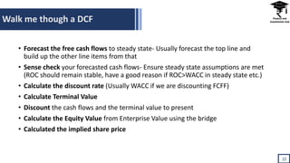 Walk me though a DCF
22
• Forecast the free cash flows to steady state- Usually forecast the top line and
build up the other line items from that
• Sense check your forecasted cash flows- Ensure steady state assumptions are met
(ROC should remain stable, have a good reason if ROC>WACC in steady state etc.)
• Calculate the discount rate (Usually WACC if we are discounting FCFF)
• Calculate Terminal Value
• Discount the cash flows and the terminal value to present
• Calculate the Equity Value from Enterprise Value using the bridge
• Calculated the implied share price
 