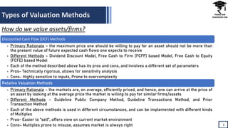Types of Valuation Methods
3
How do we value assets/firms?
Discounted Cash Flow (DCF) Methods
• Primary Rationale – the maximum price one should be willing to pay for an asset should not be more than
the present value of future expected cash flows one expects to receive
• Different Methods – Dividend Discount Model, Free Cash to Firm (FCFF) based Model, Free Cash to Equity
(FCFE) based Model
• Each of the method described above has its pros and cons, and involves a different set of parameters
• Pros- Technically rigorous, allows for sensitivity analysis
• Cons- Highly sensitive to inputs, Prone to overcomplexity
Relative Valuation Methods
• Primary Rationale – the markets are, on average, efficiently priced, and hence, one can arrive at the price of
an asset by looking at the average price the market is willing to pay for similar firms/assets
• Different Methods – Guideline Public Company Method, Guideline Transactions Method, and Prior
Transaction Method
• Each of the above methods is used in different circumstances, and can be implemented with different kinds
of Multiples
• Pros- Easier to ”sell”, offers view on current market environment
• Cons- Multiples prone to misuse, assumes market is always right
 
