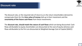 Discount rate
7
The discount rate, or the required rate of return (re) is the return shareholders demand to
compensate them for the time value of money tied up in their investment and the
uncertainty of the future cash flows from these investments.
The discount rate, should match the nature of cash flows which are being discounted. Cash
flows attributable to equity shareholders are discounted at the cost of equity whereas cash
flows attributable to the firm are discounted at Weighted Average Cost of Capital (WACC)
 