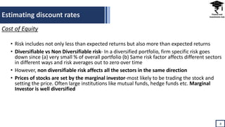 Estimating discount rates
8
Cost of Equity
• Risk includes not only less than expected returns but also more than expected returns
• Diversifiable vs Non Diversifiable risk- In a diversified portfolio, firm specific risk goes
down since (a) very small % of overall portfolio (b) Same risk factor affects different sectors
in different ways and risk averages out to zero over time
• However, non diversifiable risk affects all the sectors in the same direction
• Prices of stocks are set by the marginal investor-most likely to be trading the stock and
setting the price. Often large institutions like mutual funds, hedge funds etc. Marginal
Investor is well diversified
 